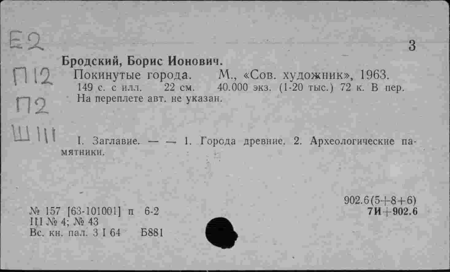 ﻿Еа
з
П12
П2
Бродский, Борис Ионович.
Покинутые города. М., «Сов. художник», 1963. 149 с. с илл. 22 см. 40.000 экз. (1-20 тыс.) 72 к. В пер. На переплете авт. не указан.
шли
I. Заглавие.
мятники.
— — 1. Города древние. 2. Археологические па-
№ 157 [63-101001] п 6-2
ЦІ № 4; № 43
Вс. кн. пал. З I 64	Б881
902.6(5+8 + 6)
7И+902.6